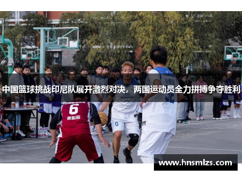 中国篮球挑战印尼队展开激烈对决，两国运动员全力拼搏争夺胜利