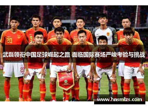 武磊领衔中国足球崛起之路 面临国际赛场严峻考验与挑战