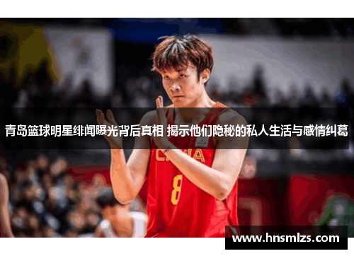 青岛篮球明星绯闻曝光背后真相 揭示他们隐秘的私人生活与感情纠葛