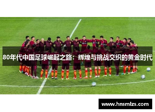 80年代中国足球崛起之路：辉煌与挑战交织的黄金时代
