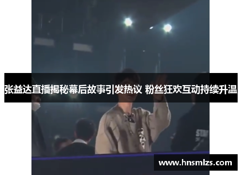 张益达直播揭秘幕后故事引发热议 粉丝狂欢互动持续升温