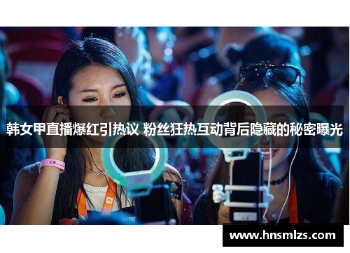 韩女甲直播爆红引热议 粉丝狂热互动背后隐藏的秘密曝光